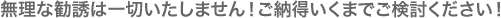 無理な勧誘は一切いたしません!ご納得いくまでご検討ください